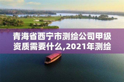 青海省西宁市测绘公司甲级资质需要什么,2021年测绘甲级资质申报条件。