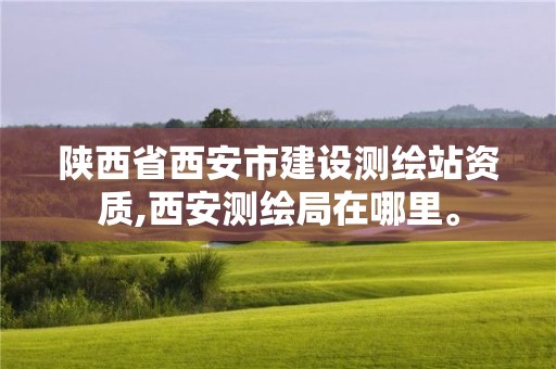 陕西省西安市建设测绘站资质,西安测绘局在哪里。