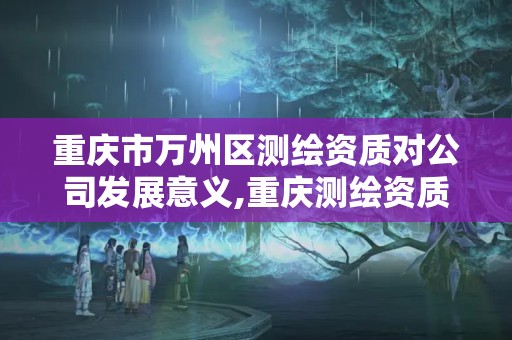 重庆市万州区测绘资质对公司发展意义,重庆测绘资质乙级申报条件。