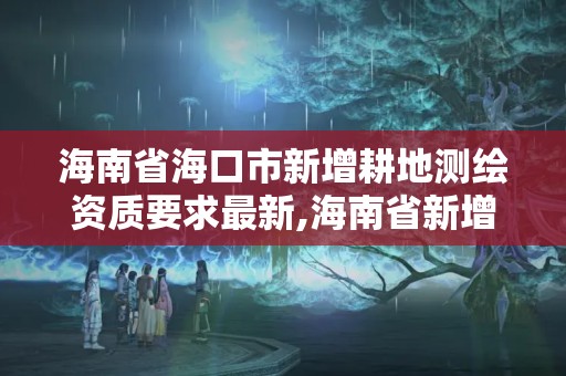 海南省海口市新增耕地测绘资质要求最新,海南省新增耕地调查认定技术规范。