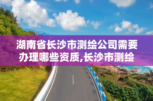 湖南省长沙市测绘公司需要办理哪些资质,长沙市测绘资质单位名单。