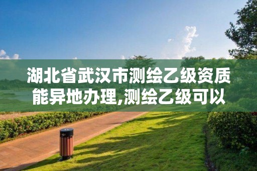 湖北省武汉市测绘乙级资质能异地办理,测绘乙级可以跨省吗。