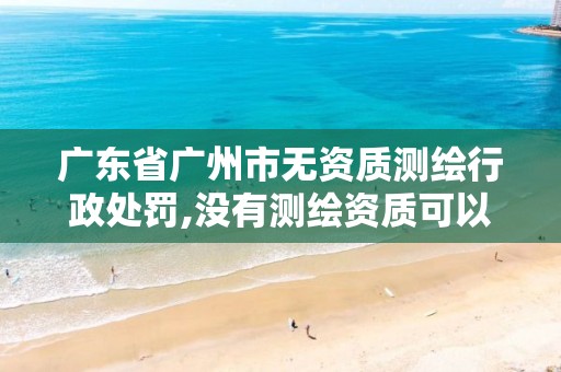 广东省广州市无资质测绘行政处罚,没有测绘资质可以测绘吗。