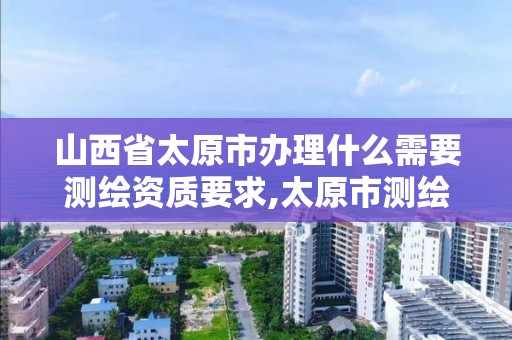 山西省太原市办理什么需要测绘资质要求,太原市测绘局在哪里。