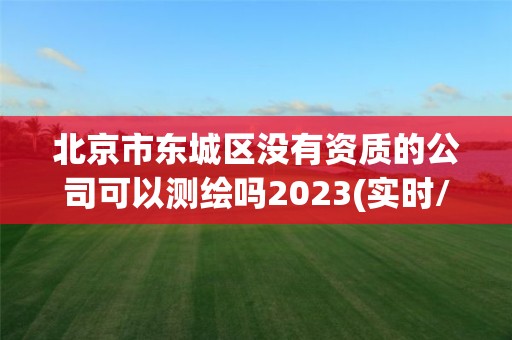 北京市东城区没有资质的公司可以测绘吗2023(实时/更新中)