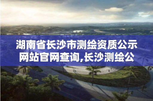 湖南省长沙市测绘资质公示网站官网查询,长沙测绘公司排名。