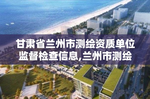 甘肃省兰州市测绘资质单位监督检查信息,兰州市测绘研究院改企了吗。