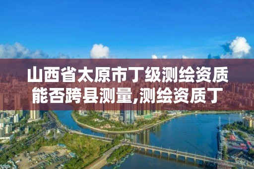 山西省太原市丁级测绘资质能否跨县测量,测绘资质丁级是什么意思。