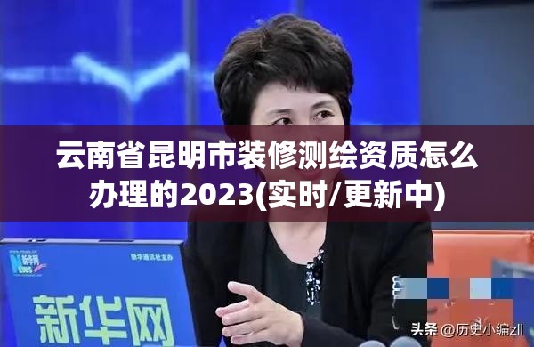 云南省昆明市装修测绘资质怎么办理的2023(实时/更新中)