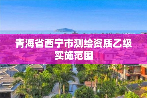 青海省西宁市测绘资质乙级实施范围