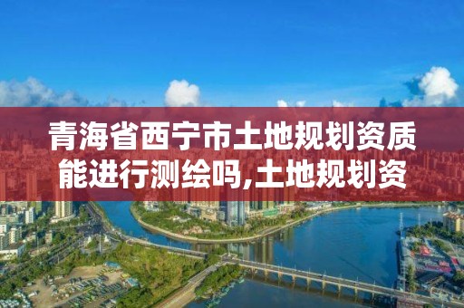 青海省西宁市土地规划资质能进行测绘吗,土地规划资质申请条件。