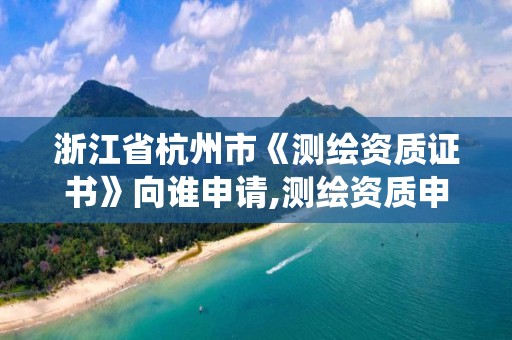 浙江省杭州市《测绘资质证书》向谁申请,测绘资质申请系统。