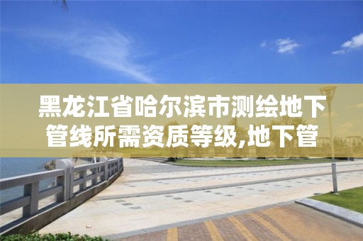 黑龙江省哈尔滨市测绘地下管线所需资质等级,地下管线测量资质要求。