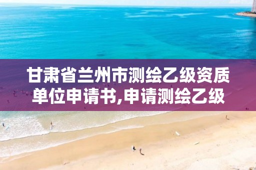 甘肃省兰州市测绘乙级资质单位申请书,申请测绘乙级资质需要哪些材料。