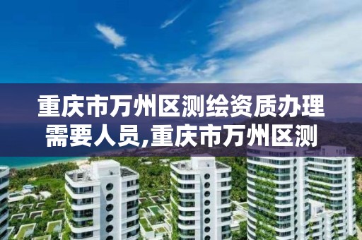 重庆市万州区测绘资质办理需要人员,重庆市万州区测绘资质办理需要人员到场吗?。