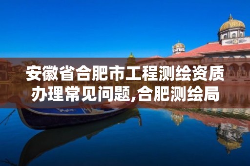 安徽省合肥市工程测绘资质办理常见问题,合肥测绘局招聘信息。