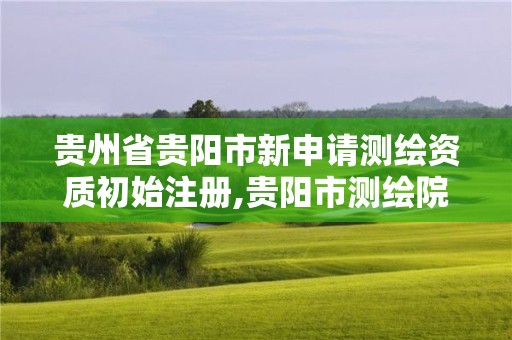 贵州省贵阳市新申请测绘资质初始注册,贵阳市测绘院官网。