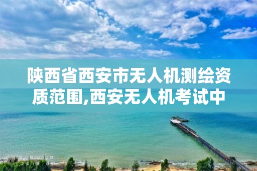 陕西省西安市无人机测绘资质范围,西安无人机考试中心。