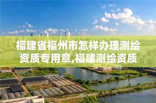 福建省福州市怎样办理测绘资质专用章,福建测绘资质公司。