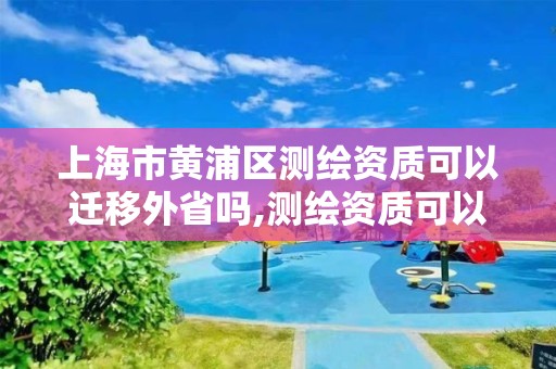 上海市黄浦区测绘资质可以迁移外省吗,测绘资质可以跨省迁移吗。