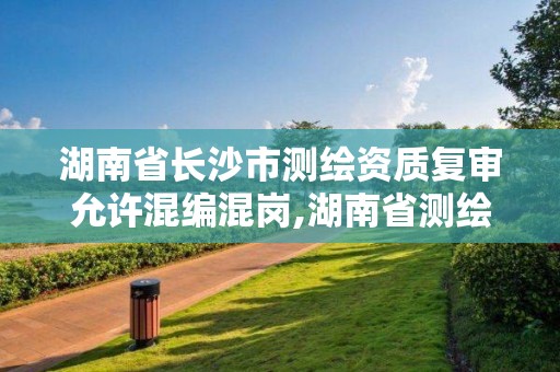 湖南省长沙市测绘资质复审允许混编混岗,湖南省测绘院改革。