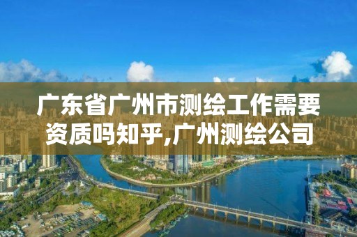 广东省广州市测绘工作需要资质吗知乎,广州测绘公司有哪些。