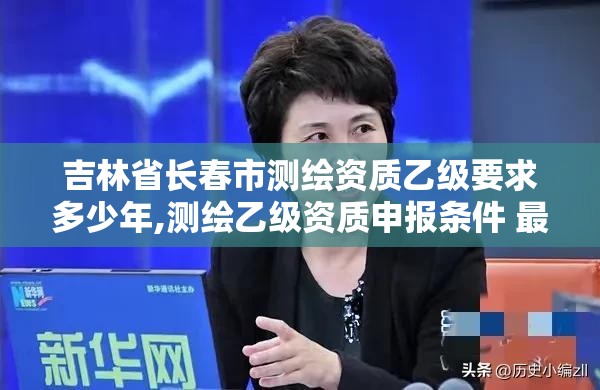 吉林省长春市测绘资质乙级要求多少年,测绘乙级资质申报条件 最新。