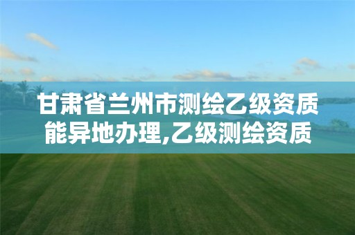 甘肃省兰州市测绘乙级资质能异地办理,乙级测绘资质可以跨省投标吗。