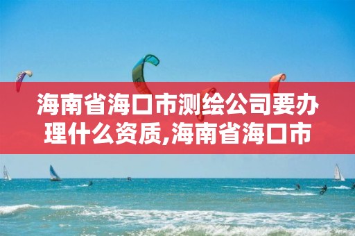 海南省海口市测绘公司要办理什么资质,海南省海口市测绘公司要办理什么资质证书。