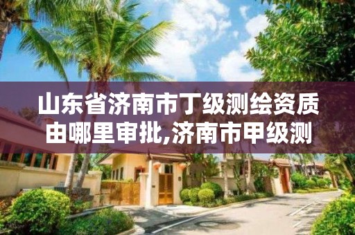 山东省济南市丁级测绘资质由哪里审批,济南市甲级测绘资质单位。