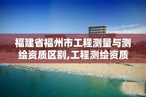 福建省福州市工程测量与测绘资质区别,工程测绘资质等级标准。