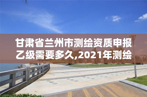 甘肃省兰州市测绘资质申报乙级需要多久,2021年测绘乙级资质申报制度。