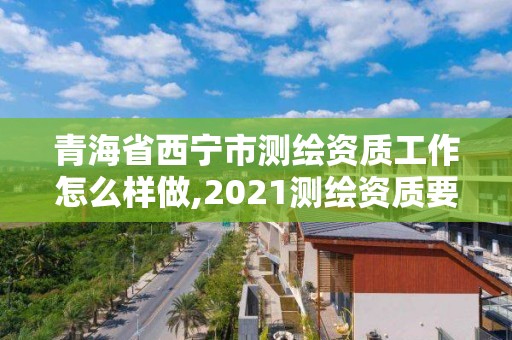 青海省西宁市测绘资质工作怎么样做,2021测绘资质要求。