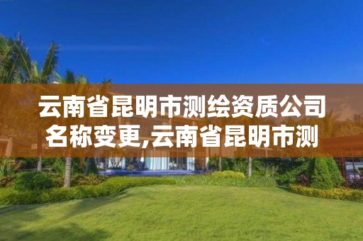 云南省昆明市测绘资质公司名称变更,云南省昆明市测绘资质公司名称变更公告。