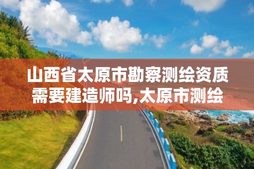 山西省太原市勘察测绘资质需要建造师吗,太原市测绘院的上级单位。