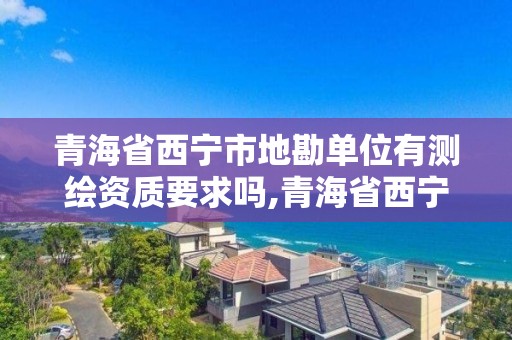 青海省西宁市地勘单位有测绘资质要求吗,青海省西宁市测绘院。