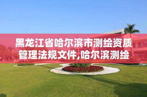 黑龙江省哈尔滨市测绘资质管理法规文件,哈尔滨测绘勘察研究院怎么样。