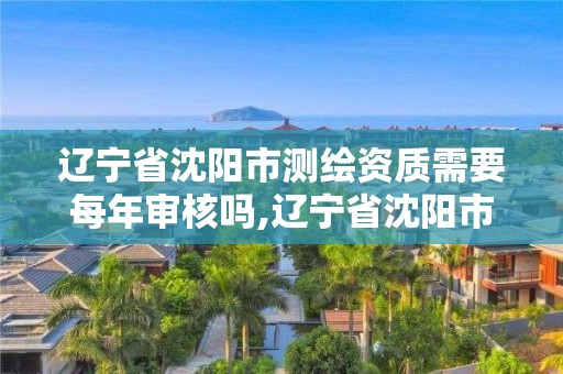 辽宁省沈阳市测绘资质需要每年审核吗,辽宁省沈阳市测绘资质需要每年审核吗现在。