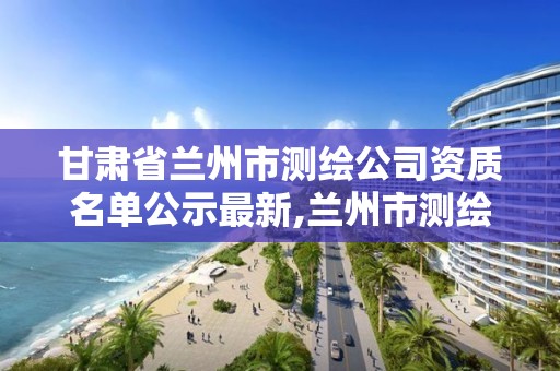 甘肃省兰州市测绘公司资质名单公示最新,兰州市测绘勘察研究院。