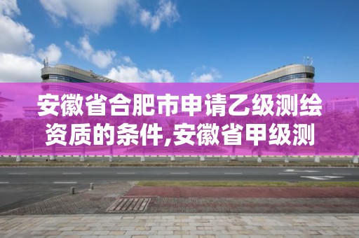 安徽省合肥市申请乙级测绘资质的条件,安徽省甲级测绘资质单位。