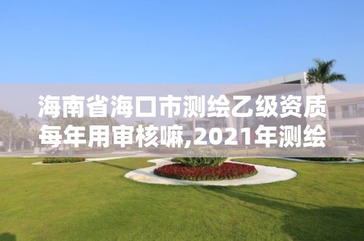 海南省海口市测绘乙级资质每年用审核嘛,2021年测绘乙级资质申报制度。