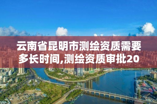 云南省昆明市测绘资质需要多长时间,测绘资质审批2021。