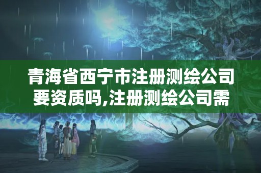 青海省西宁市注册测绘公司要资质吗,注册测绘公司需要什么资质。