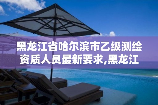 黑龙江省哈尔滨市乙级测绘资质人员最新要求,黑龙江测绘公司乙级资质。