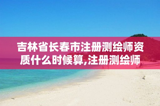 吉林省长春市注册测绘师资质什么时候算,注册测绘师证书发放。