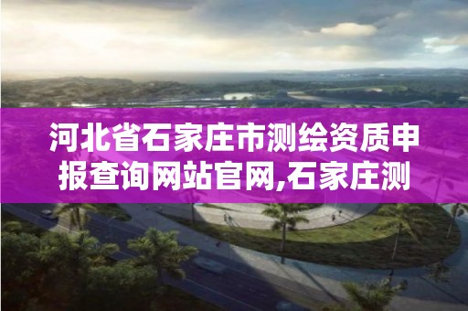 河北省石家庄市测绘资质申报查询网站官网,石家庄测绘院是国企吗。