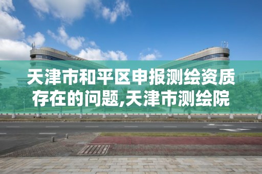 天津市和平区申报测绘资质存在的问题,天津市测绘院有限公司资质。