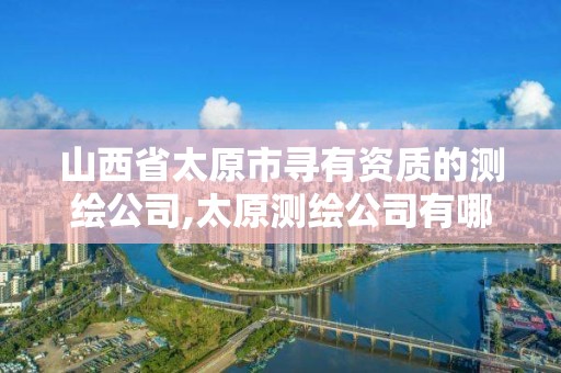 山西省太原市寻有资质的测绘公司,太原测绘公司有哪些。