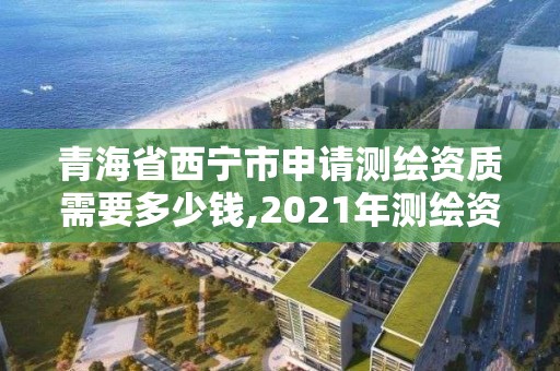 青海省西宁市申请测绘资质需要多少钱,2021年测绘资质申报条件。