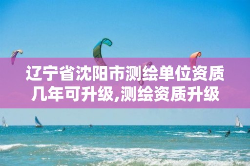 辽宁省沈阳市测绘单位资质几年可升级,测绘资质升级时间。